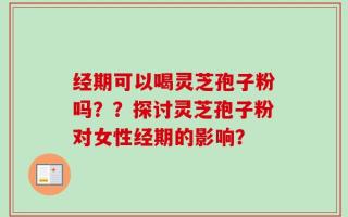 经期可以喝灵芝孢子粉吗？？探讨灵芝孢子粉对女性经期的影响？