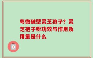 粤微破壁灵芝孢子？灵芝孢子粉功效与作用及用量是什么