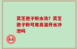 灵芝孢子粉水洗？灵芝孢子粉可用高温开水冲泡吗