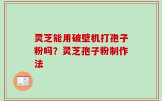 灵芝能用破壁机打孢子粉吗？灵芝孢子粉制作法