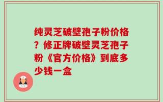 纯灵芝破壁孢子粉价格？修正牌破壁灵芝孢子粉《官方价格》到底多少钱一盒