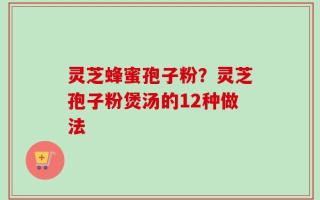 灵芝蜂蜜孢子粉？灵芝孢子粉煲汤的12种做法