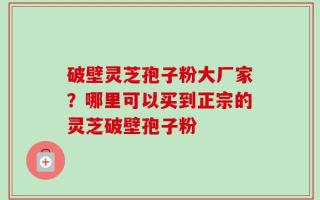破壁灵芝孢子粉大厂家？哪里可以买到正宗的灵芝破壁孢子粉