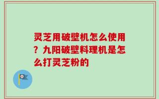 灵芝用破壁机怎么使用？九阳破壁料理机是怎么打灵芝粉的
