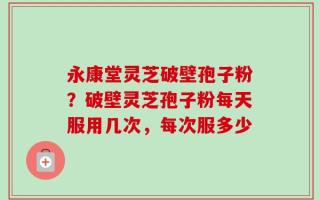 永康堂灵芝破壁孢子粉？破壁灵芝孢子粉每天服用几次，每次服多少