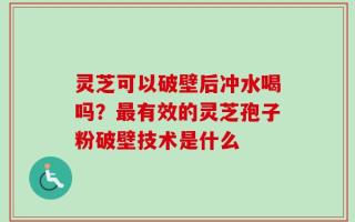 灵芝可以破壁后冲水喝吗？最有效的灵芝孢子粉破壁技术是什么