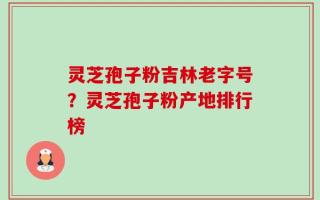 灵芝孢子粉吉林老字号？灵芝孢子粉产地排行榜