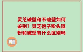灵芝破壁和不破壁如何鉴别？灵芝孢子粉头道粉和破壁有什么区别吗
