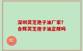 深圳灵芝孢子油厂家？合辉灵芝孢子油正规吗