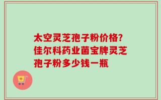 太空灵芝孢子粉价格？佳尔科药业菌宝牌灵芝孢子粉多少钱一瓶