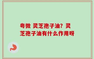 粤微 灵芝孢子油？灵芝孢子油有什么作用呀