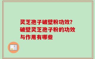 灵芝孢子破壁粉功效？破壁灵芝孢子粉的功效与作用有哪些
