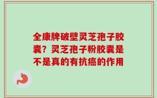 全康牌破壁灵芝孢子胶囊？灵芝孢子粉胶囊是不是真的有抗癌的作用