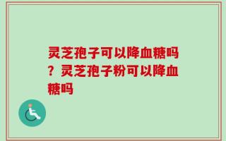 灵芝孢子可以降血糖吗？灵芝孢子粉可以降血糖吗