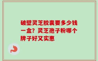 破壁灵芝胶囊要多少钱一盒？灵芝孢子粉哪个牌子好又实惠