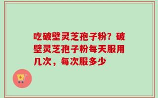 吃破壁灵芝孢子粉？破壁灵芝孢子粉每天服用几次，每次服多少