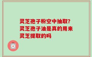 灵芝孢子粉空中抽取？灵芝孢子油是真的用来灵芝提取的吗