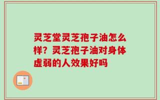 灵芝堂灵芝孢子油怎么样？灵芝孢子油对身体虚弱的人效果好吗
