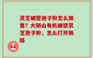 灵芝破壁孢子粉怎么销售？大别山有机破壁灵芝孢子粉，怎么打开销路