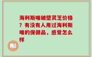 海利斯唯破壁灵芝价格？有没有人用过海利斯唯的保健品，感觉怎么样