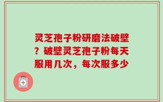 灵芝孢子粉研磨法破壁？破壁灵芝孢子粉每天服用几次，每次服多少