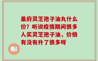 巢府灵芝孢子油丸什么价？听说疫情期间很多人买灵芝孢子油，价格有没有升了很多呀