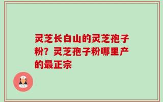 灵芝长白山的灵芝孢子粉？灵芝孢子粉哪里产的最正宗