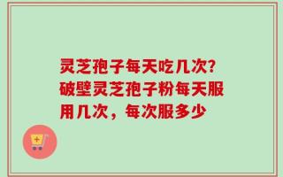 灵芝孢子每天吃几次？破壁灵芝孢子粉每天服用几次，每次服多少