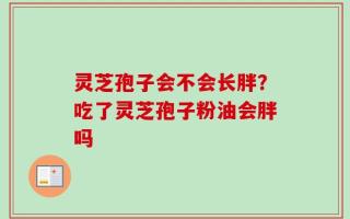 灵芝孢子会不会长胖？吃了灵芝孢子粉油会胖吗