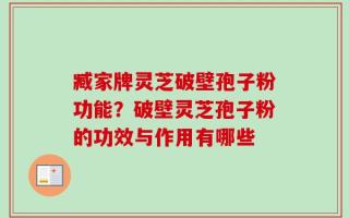 臧家牌灵芝破壁孢子粉功能？破壁灵芝孢子粉的功效与作用有哪些