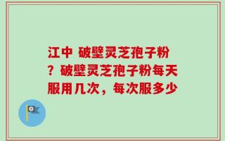 江中 破壁灵芝孢子粉？破壁灵芝孢子粉每天服用几次，每次服多少