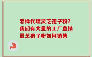 怎样代理灵芝孢子粉？我们有大量的工厂直销灵芝孢子粉如何销售