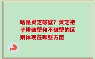 啥是灵芝破壁？灵芝袍子粉破壁和不破壁的区别体现在哪些方面
