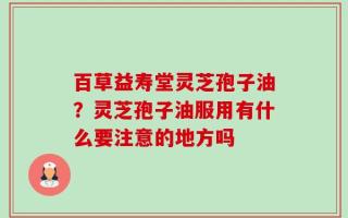 百草益寿堂灵芝孢子油？灵芝孢子油服用有什么要注意的地方吗