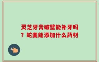 灵芝牙膏破壁能补牙吗？蛇羹能添加什么药材