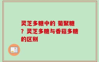 灵芝多糖中的 葡聚糖？灵芝多糖与香菇多糖的区别