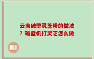 云南破壁灵芝粉的做法？破壁机打灵芝怎么做