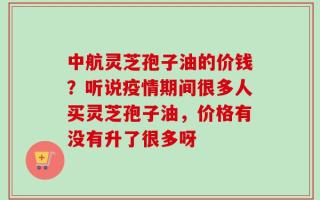 中航灵芝孢子油的价钱？听说疫情期间很多人买灵芝孢子油，价格有没有升了很多呀