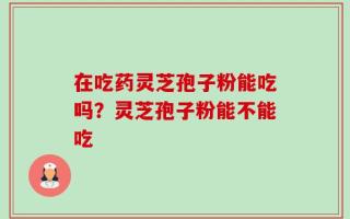 在吃药灵芝孢子粉能吃吗？灵芝孢子粉能不能吃