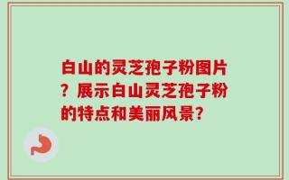 白山的灵芝孢子粉图片？展示白山灵芝孢子粉的特点和美丽风景？