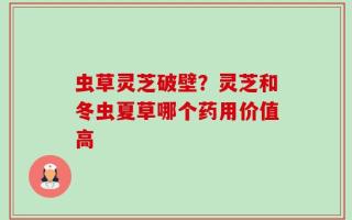 虫草灵芝破壁？灵芝和冬虫夏草哪个药用价值高