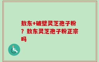 敖东+破壁灵芝孢子粉？敖东灵芝孢子粉正宗吗