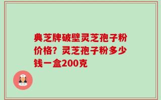 典芝牌破壁灵芝孢子粉价格？灵芝孢子粉多少钱一盒200克
