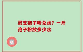 灵芝孢子粉兑水？一斤孢子粉放多少水