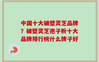 中国十大破壁灵芝品牌？破壁灵芝孢子粉十大品牌排行榜什么牌子好