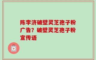 陈李济破壁灵芝孢子粉广告？破壁灵芝孢子粉宣传语