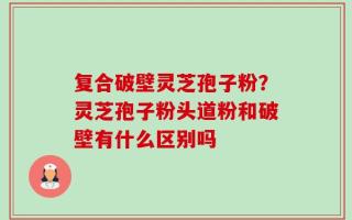 复合破壁灵芝孢子粉？灵芝孢子粉头道粉和破壁有什么区别吗