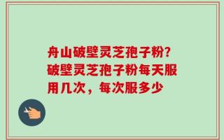 舟山破壁灵芝孢子粉？破壁灵芝孢子粉每天服用几次，每次服多少