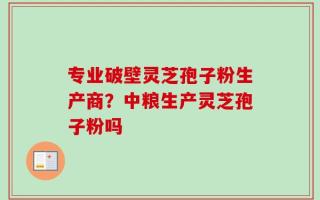 专业破壁灵芝孢子粉生产商？中粮生产灵芝孢子粉吗
