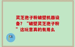 灵芝孢子粉破壁机器设备？“破壁灵芝孢子粉”这玩意真的有用么
